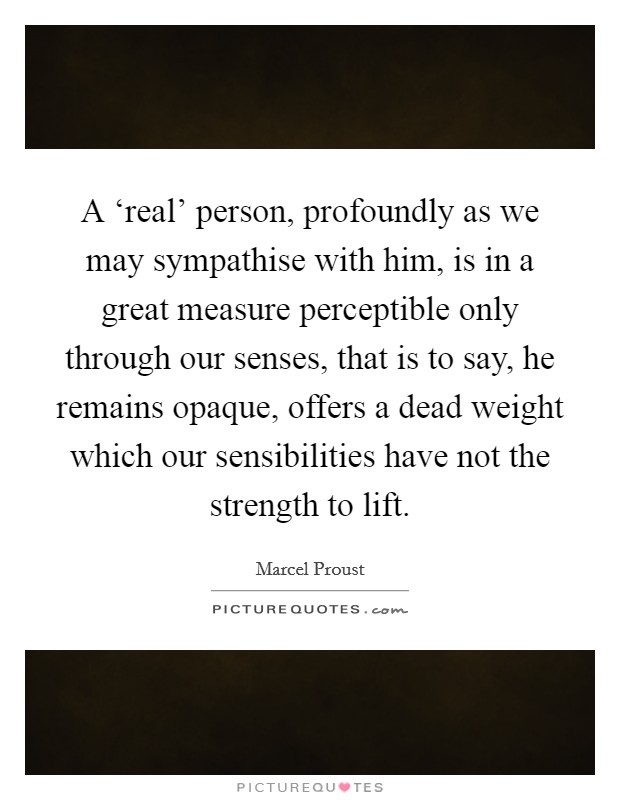A ‘real' person, profoundly as we may sympathise with him, is in a great measure perceptible only through our senses, that is to say, he remains opaque, offers a dead weight which our sensibilities have not the strength to lift. Picture Quote #1