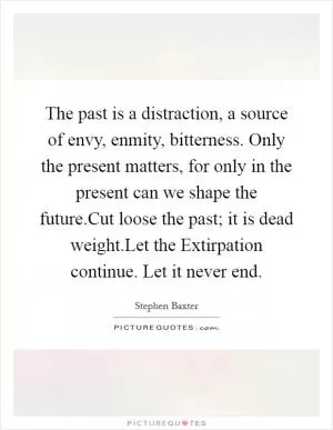 The past is a distraction, a source of envy, enmity, bitterness. Only the present matters, for only in the present can we shape the future.Cut loose the past; it is dead weight.Let the Extirpation continue. Let it never end Picture Quote #1
