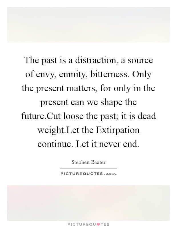 The past is a distraction, a source of envy, enmity, bitterness. Only the present matters, for only in the present can we shape the future.Cut loose the past; it is dead weight.Let the Extirpation continue. Let it never end. Picture Quote #1