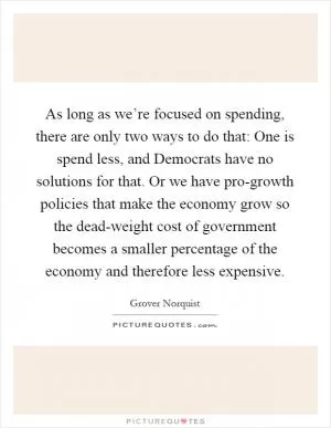 As long as we’re focused on spending, there are only two ways to do that: One is spend less, and Democrats have no solutions for that. Or we have pro-growth policies that make the economy grow so the dead-weight cost of government becomes a smaller percentage of the economy and therefore less expensive Picture Quote #1