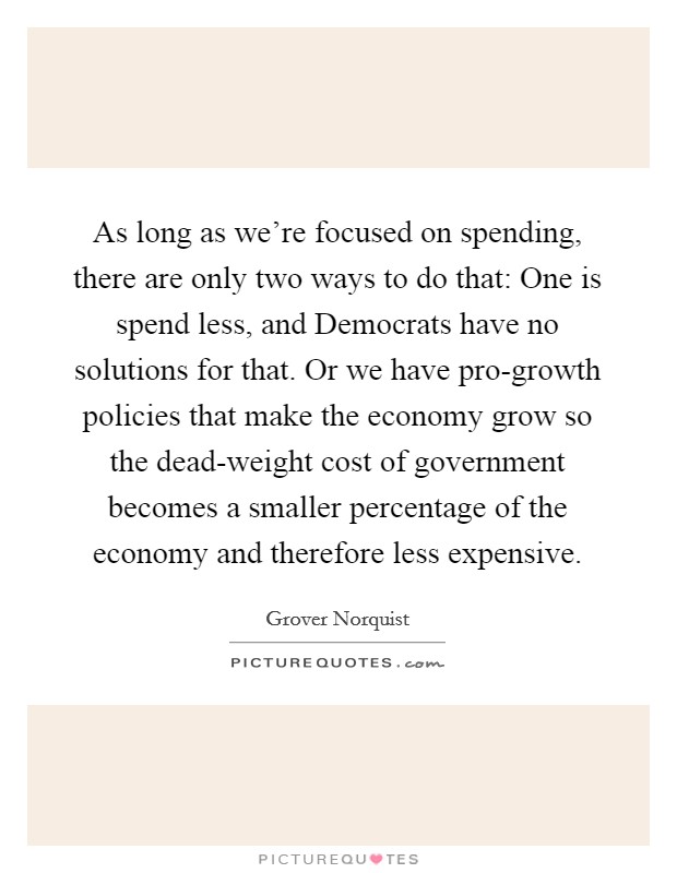 As long as we're focused on spending, there are only two ways to do that: One is spend less, and Democrats have no solutions for that. Or we have pro-growth policies that make the economy grow so the dead-weight cost of government becomes a smaller percentage of the economy and therefore less expensive. Picture Quote #1