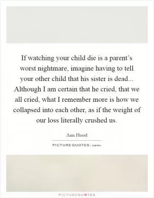 If watching your child die is a parent’s worst nightmare, imagine having to tell your other child that his sister is dead... Although I am certain that he cried, that we all cried, what I remember more is how we collapsed into each other, as if the weight of our loss literally crushed us Picture Quote #1