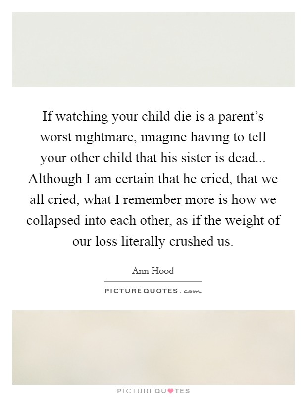 If watching your child die is a parent's worst nightmare, imagine having to tell your other child that his sister is dead... Although I am certain that he cried, that we all cried, what I remember more is how we collapsed into each other, as if the weight of our loss literally crushed us. Picture Quote #1