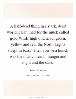 A half-dead thing in a stark, dead world, clean mad for the muck called gold;While high overhead, green, yellow and red, the North Lights swept in bars?-Then you’ve a hunch was the music meant...hunger and night and the stars Picture Quote #1