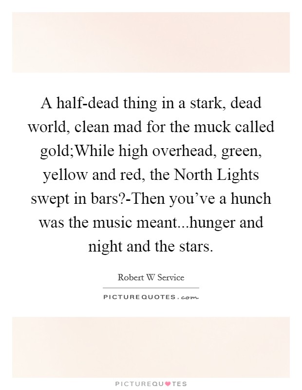A half-dead thing in a stark, dead world, clean mad for the muck called gold;While high overhead, green, yellow and red, the North Lights swept in bars?-Then you've a hunch was the music meant...hunger and night and the stars. Picture Quote #1