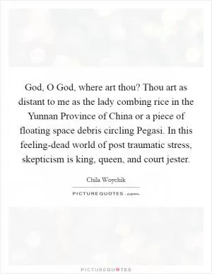 God, O God, where art thou? Thou art as distant to me as the lady combing rice in the Yunnan Province of China or a piece of floating space debris circling Pegasi. In this feeling-dead world of post traumatic stress, skepticism is king, queen, and court jester Picture Quote #1