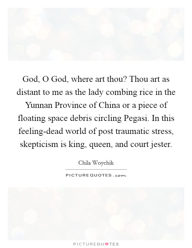 God, O God, where art thou? Thou art as distant to me as the lady combing rice in the Yunnan Province of China or a piece of floating space debris circling Pegasi. In this feeling-dead world of post traumatic stress, skepticism is king, queen, and court jester. Picture Quote #1