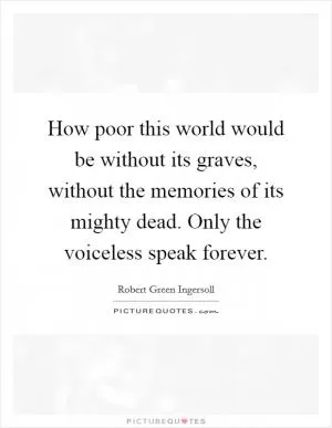 How poor this world would be without its graves, without the memories of its mighty dead. Only the voiceless speak forever Picture Quote #1
