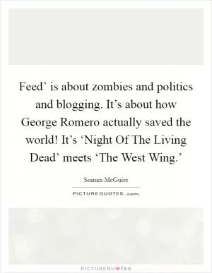 Feed’ is about zombies and politics and blogging. It’s about how George Romero actually saved the world! It’s ‘Night Of The Living Dead’ meets ‘The West Wing.’ Picture Quote #1
