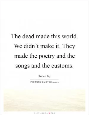 The dead made this world. We didn’t make it. They made the poetry and the songs and the customs Picture Quote #1