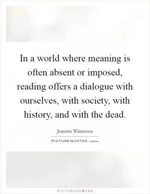 In a world where meaning is often absent or imposed, reading offers a dialogue with ourselves, with society, with history, and with the dead Picture Quote #1