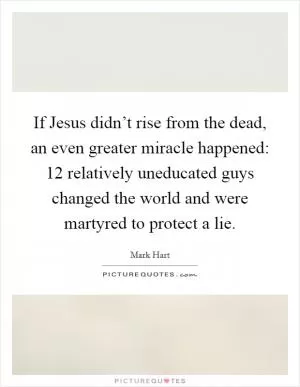 If Jesus didn’t rise from the dead, an even greater miracle happened: 12 relatively uneducated guys changed the world and were martyred to protect a lie Picture Quote #1