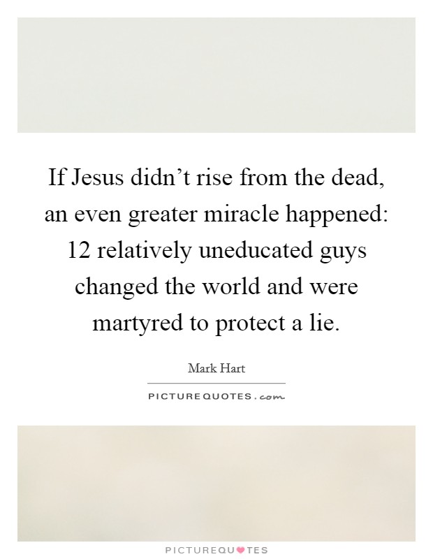 If Jesus didn't rise from the dead, an even greater miracle happened: 12 relatively uneducated guys changed the world and were martyred to protect a lie. Picture Quote #1