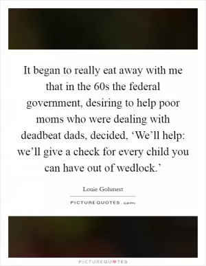 It began to really eat away with me that in the  60s the federal government, desiring to help poor moms who were dealing with deadbeat dads, decided, ‘We’ll help: we’ll give a check for every child you can have out of wedlock.’ Picture Quote #1