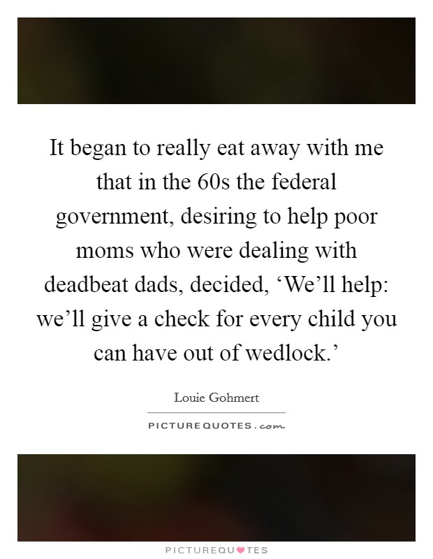 It began to really eat away with me that in the  60s the federal government, desiring to help poor moms who were dealing with deadbeat dads, decided, ‘We'll help: we'll give a check for every child you can have out of wedlock.' Picture Quote #1