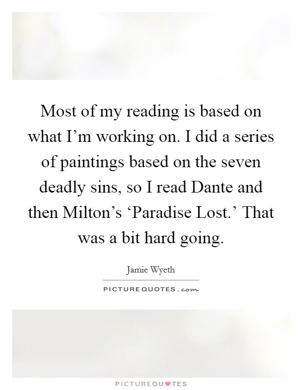 Most of my reading is based on what I'm working on. I did a series of paintings based on the seven deadly sins, so I read Dante and then Milton's ‘Paradise Lost.' That was a bit hard going. Picture Quote #1