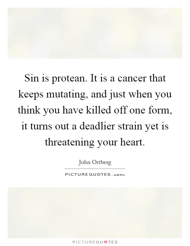 Sin is protean. It is a cancer that keeps mutating, and just when you think you have killed off one form, it turns out a deadlier strain yet is threatening your heart. Picture Quote #1