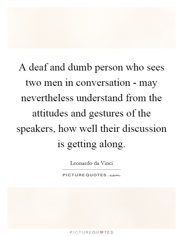 A deaf and dumb person who sees two men in conversation - may nevertheless understand from the attitudes and gestures of the speakers, how well their discussion is getting along. Picture Quote #1
