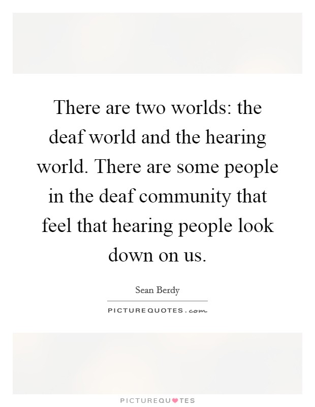 There are two worlds: the deaf world and the hearing world. There are some people in the deaf community that feel that hearing people look down on us. Picture Quote #1