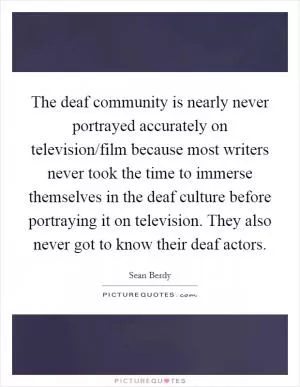 The deaf community is nearly never portrayed accurately on television/film because most writers never took the time to immerse themselves in the deaf culture before portraying it on television. They also never got to know their deaf actors Picture Quote #1