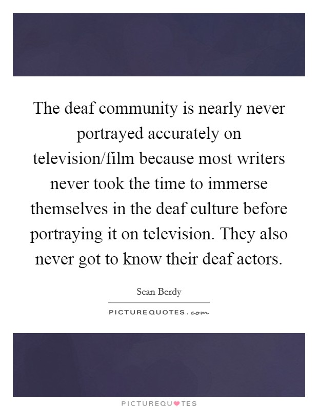 The deaf community is nearly never portrayed accurately on television/film because most writers never took the time to immerse themselves in the deaf culture before portraying it on television. They also never got to know their deaf actors. Picture Quote #1