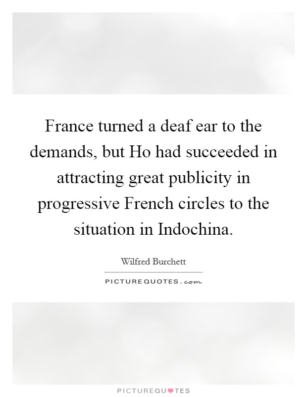 France turned a deaf ear to the demands, but Ho had succeeded in attracting great publicity in progressive French circles to the situation in Indochina. Picture Quote #1