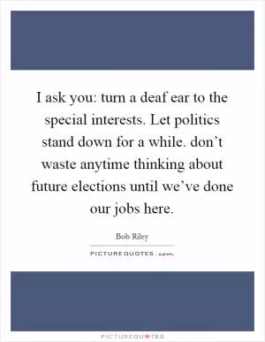 I ask you: turn a deaf ear to the special interests. Let politics stand down for a while. don’t waste anytime thinking about future elections until we’ve done our jobs here Picture Quote #1