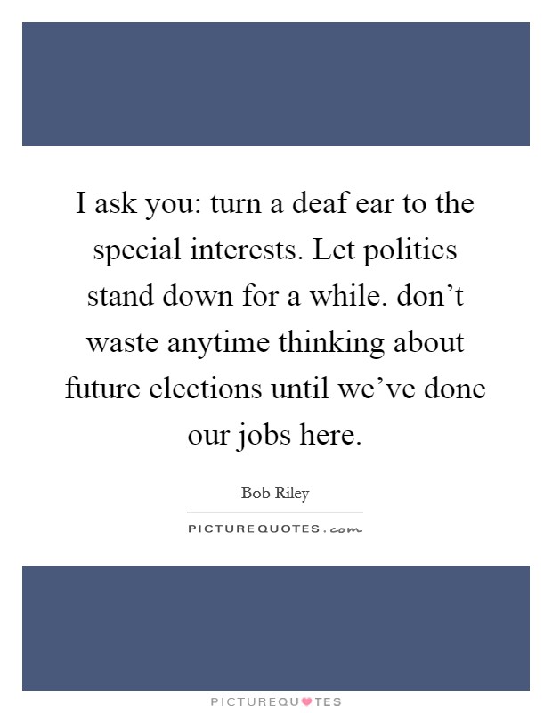 I ask you: turn a deaf ear to the special interests. Let politics stand down for a while. don't waste anytime thinking about future elections until we've done our jobs here. Picture Quote #1