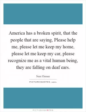 America has a broken spirit, that the people that are saying, Please help me, please let me keep my home, please let me keep my car, please recognize me as a vital human being, they are falling on deaf ears Picture Quote #1