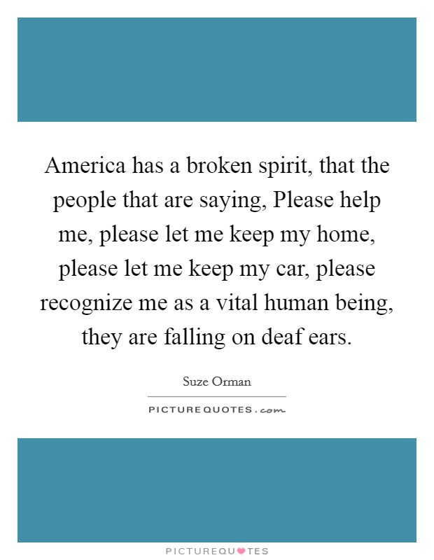 America has a broken spirit, that the people that are saying, Please help me, please let me keep my home, please let me keep my car, please recognize me as a vital human being, they are falling on deaf ears. Picture Quote #1