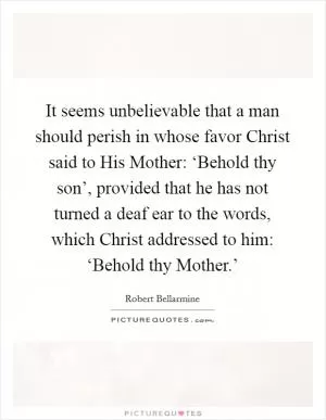 It seems unbelievable that a man should perish in whose favor Christ said to His Mother: ‘Behold thy son’, provided that he has not turned a deaf ear to the words, which Christ addressed to him: ‘Behold thy Mother.’ Picture Quote #1