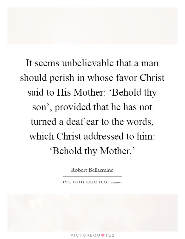 It seems unbelievable that a man should perish in whose favor Christ said to His Mother: ‘Behold thy son', provided that he has not turned a deaf ear to the words, which Christ addressed to him: ‘Behold thy Mother.' Picture Quote #1