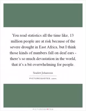 You read statistics all the time like, 13 million people are at risk because of the severe drought in East Africa, but I think those kinds of numbers fall on deaf ears - there’s so much devastation in the world, that it’s a bit overwhelming for people Picture Quote #1
