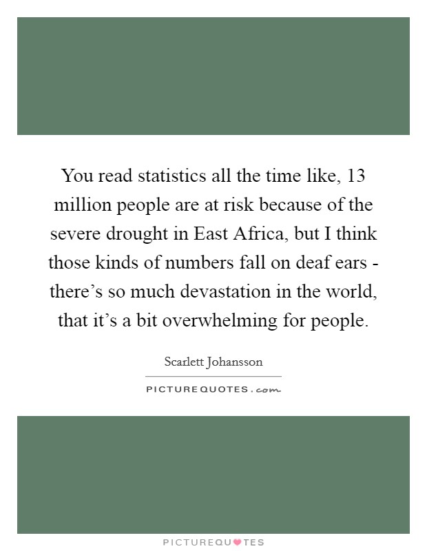 You read statistics all the time like, 13 million people are at risk because of the severe drought in East Africa, but I think those kinds of numbers fall on deaf ears - there's so much devastation in the world, that it's a bit overwhelming for people. Picture Quote #1