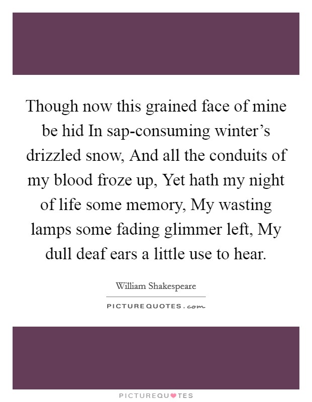 Though now this grained face of mine be hid In sap-consuming winter's drizzled snow, And all the conduits of my blood froze up, Yet hath my night of life some memory, My wasting lamps some fading glimmer left, My dull deaf ears a little use to hear. Picture Quote #1