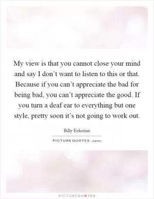 My view is that you cannot close your mind and say I don’t want to listen to this or that. Because if you can’t appreciate the bad for being bad, you can’t appreciate the good. If you turn a deaf ear to everything but one style, pretty soon it’s not going to work out Picture Quote #1
