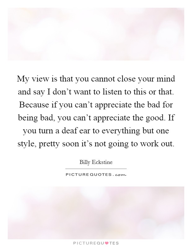 My view is that you cannot close your mind and say I don't want to listen to this or that. Because if you can't appreciate the bad for being bad, you can't appreciate the good. If you turn a deaf ear to everything but one style, pretty soon it's not going to work out. Picture Quote #1