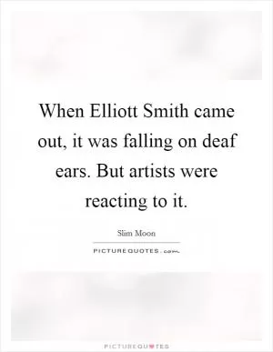 When Elliott Smith came out, it was falling on deaf ears. But artists were reacting to it Picture Quote #1