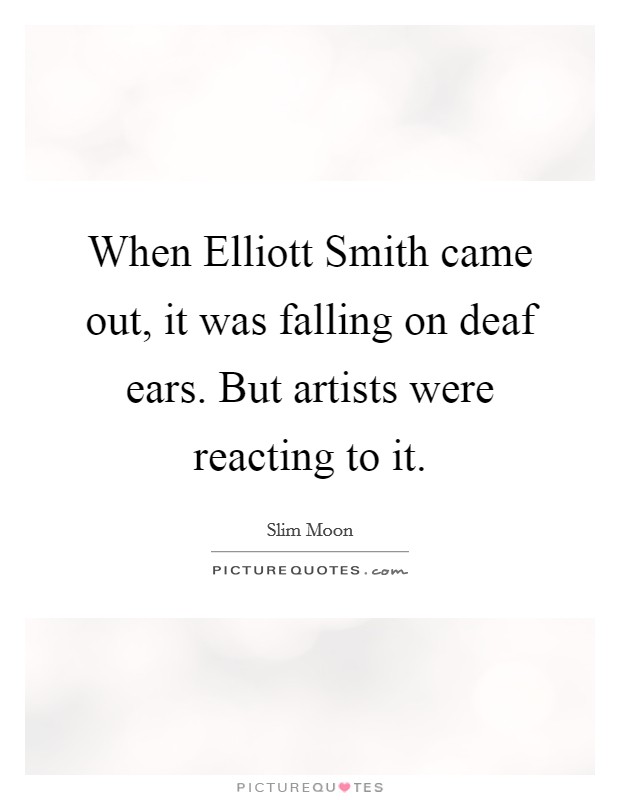 When Elliott Smith came out, it was falling on deaf ears. But artists were reacting to it. Picture Quote #1