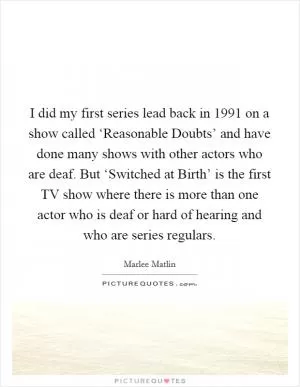 I did my first series lead back in 1991 on a show called ‘Reasonable Doubts’ and have done many shows with other actors who are deaf. But ‘Switched at Birth’ is the first TV show where there is more than one actor who is deaf or hard of hearing and who are series regulars Picture Quote #1