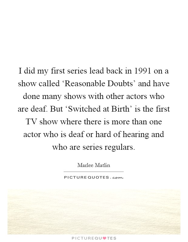 I did my first series lead back in 1991 on a show called ‘Reasonable Doubts' and have done many shows with other actors who are deaf. But ‘Switched at Birth' is the first TV show where there is more than one actor who is deaf or hard of hearing and who are series regulars. Picture Quote #1