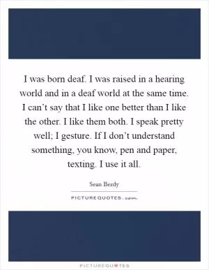 I was born deaf. I was raised in a hearing world and in a deaf world at the same time. I can’t say that I like one better than I like the other. I like them both. I speak pretty well; I gesture. If I don’t understand something, you know, pen and paper, texting. I use it all Picture Quote #1