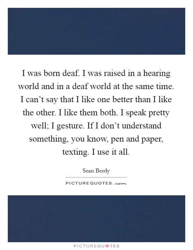 I was born deaf. I was raised in a hearing world and in a deaf world at the same time. I can't say that I like one better than I like the other. I like them both. I speak pretty well; I gesture. If I don't understand something, you know, pen and paper, texting. I use it all. Picture Quote #1