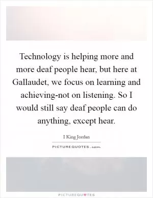 Technology is helping more and more deaf people hear, but here at Gallaudet, we focus on learning and achieving-not on listening. So I would still say deaf people can do anything, except hear Picture Quote #1