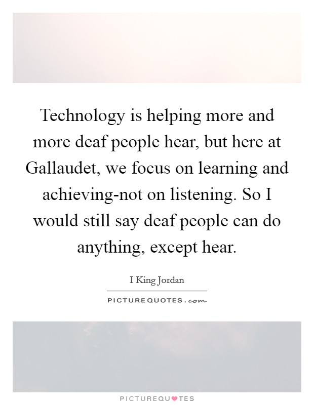 Technology is helping more and more deaf people hear, but here at Gallaudet, we focus on learning and achieving-not on listening. So I would still say deaf people can do anything, except hear. Picture Quote #1