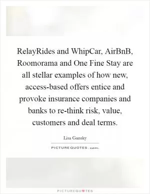 RelayRides and WhipCar, AirBnB, Roomorama and One Fine Stay are all stellar examples of how new, access-based offers entice and provoke insurance companies and banks to re-think risk, value, customers and deal terms Picture Quote #1
