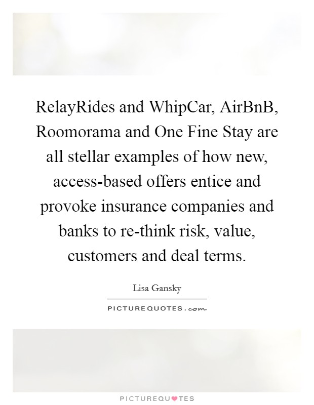 RelayRides and WhipCar, AirBnB, Roomorama and One Fine Stay are all stellar examples of how new, access-based offers entice and provoke insurance companies and banks to re-think risk, value, customers and deal terms. Picture Quote #1