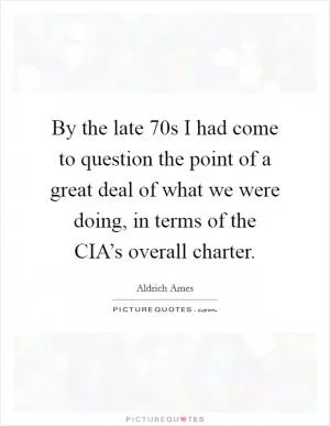 By the late  70s I had come to question the point of a great deal of what we were doing, in terms of the CIA’s overall charter Picture Quote #1