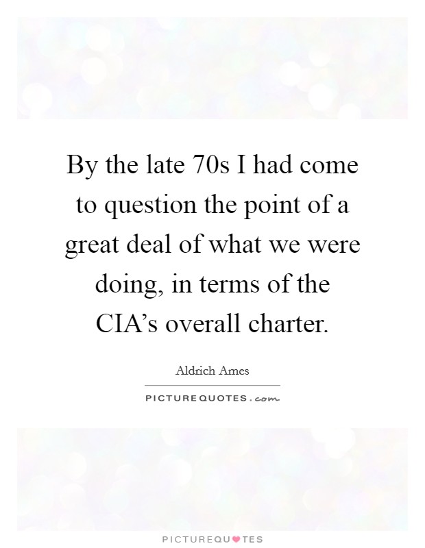 By the late  70s I had come to question the point of a great deal of what we were doing, in terms of the CIA's overall charter. Picture Quote #1