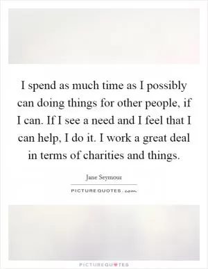 I spend as much time as I possibly can doing things for other people, if I can. If I see a need and I feel that I can help, I do it. I work a great deal in terms of charities and things Picture Quote #1